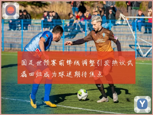 国足世预赛前锋线调整引发热议武磊回归成为球迷期待焦点