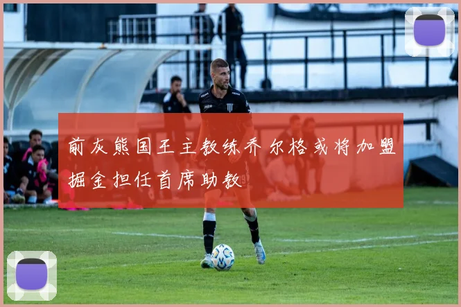 前灰熊国王主教练乔尔格或将加盟掘金担任首席助教