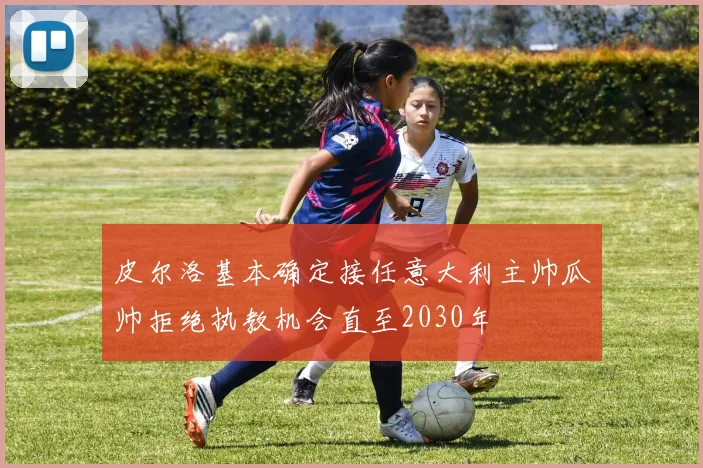 皮尔洛基本确定接任意大利主帅瓜帅拒绝执教机会直至2030年