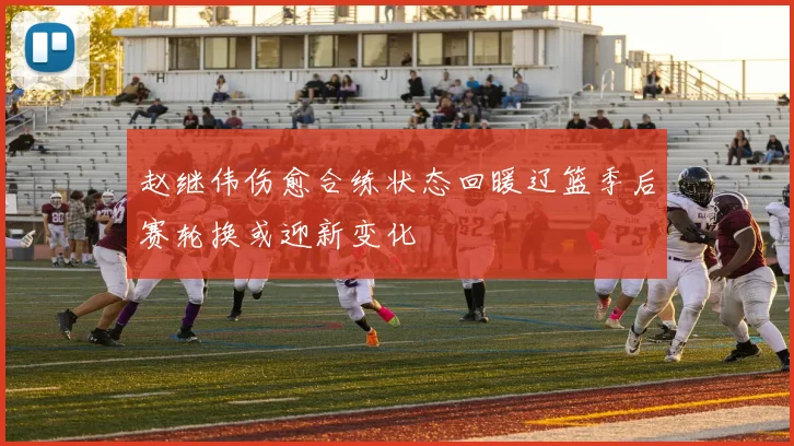赵继伟伤愈合练状态回暖辽篮季后赛轮换或迎新变化