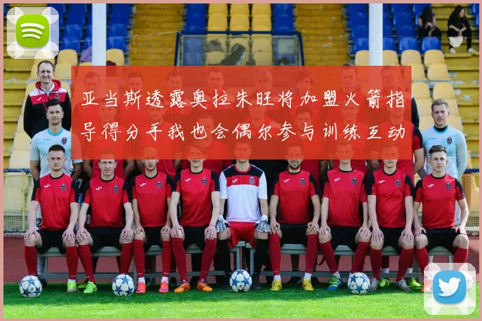 亚当斯透露奥拉朱旺将加盟火箭指导得分手我也会偶尔参与训练互动