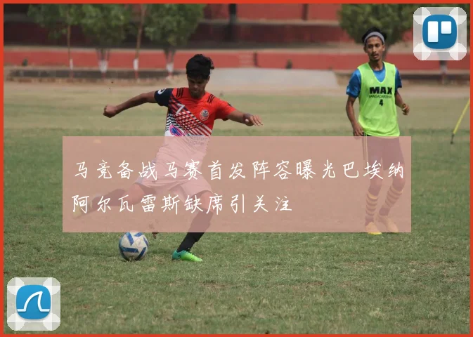 马竞备战马赛首发阵容曝光巴埃纳阿尔瓦雷斯缺席引关注